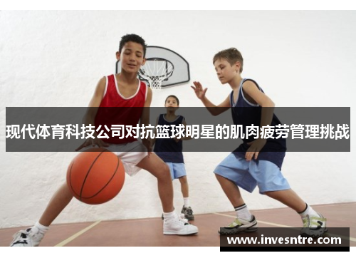 现代体育科技公司对抗篮球明星的肌肉疲劳管理挑战
